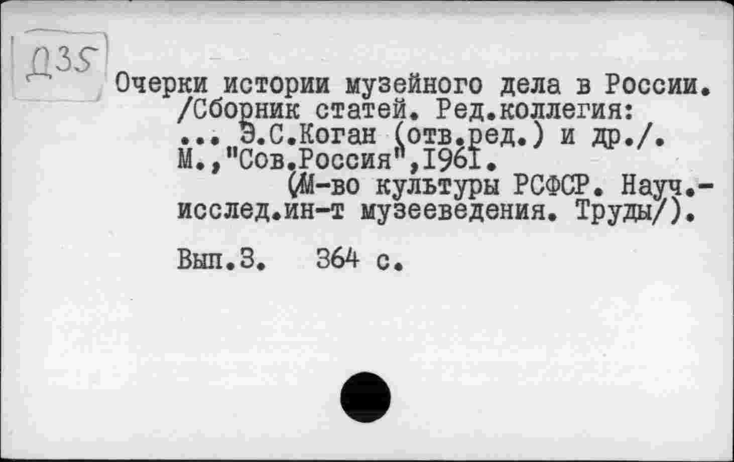 ﻿Очерки истории музейного дела в России /Сборник статей. Ред.коллегия: ... Э.С.Коган (отв.ред.) и др./. М.,"Сов.Россия’\і96І.
ÇM-во культуры РСФСР. Науч, исслед.ин-т музееведения. Труды/).
Вып.З. 364 с.